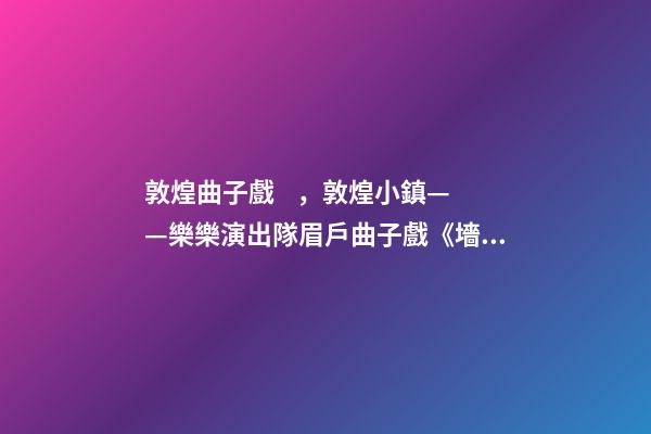敦煌曲子戲，敦煌小鎮——樂樂演出隊眉戶曲子戲《墻頭記》
